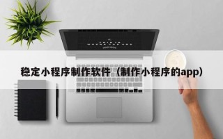 大兴安岭稳定小程序制作软件（制作小程序的app）