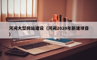 大兴安岭河间大型网站建设（河间2020年新建项目）