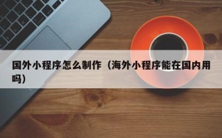 大兴安岭国外小程序怎么制作（海外小程序能在国内用吗）
