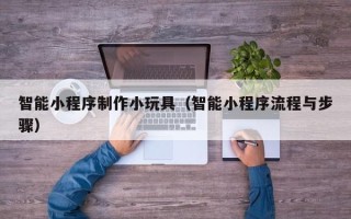 大兴安岭智能小程序制作小玩具（智能小程序流程与步骤）