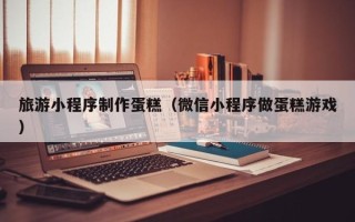 大兴安岭旅游小程序制作蛋糕（微信小程序做蛋糕游戏）